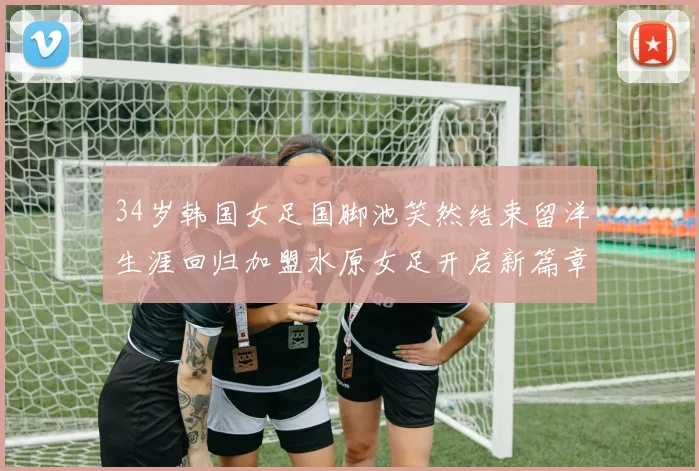 34岁韩国女足国脚池笑然结束留洋生涯回归加盟水原女足开启新篇章