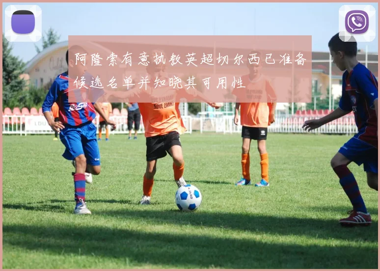 阿隆索有意执教英超切尔西已准备候选名单并知晓其可用性