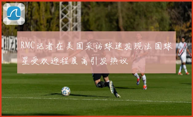 RMC记者在美国采访球迷发现法国球星受欢迎程度高引发热议