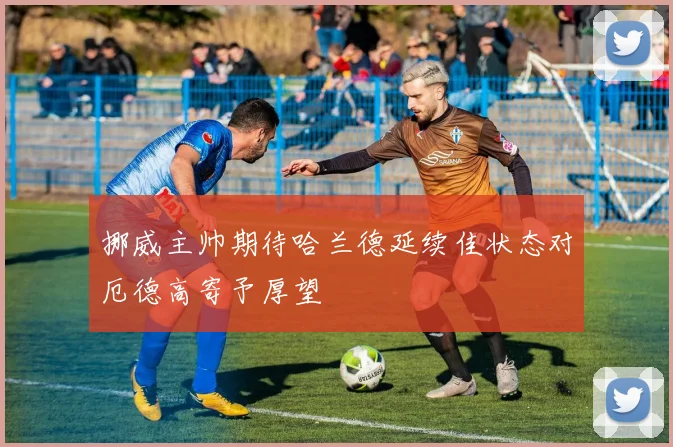挪威主帅期待哈兰德延续佳状态对厄德高寄予厚望