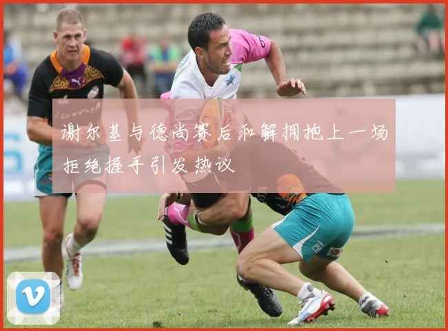 谢尔基与德尚赛后和解拥抱上一场拒绝握手引发热议