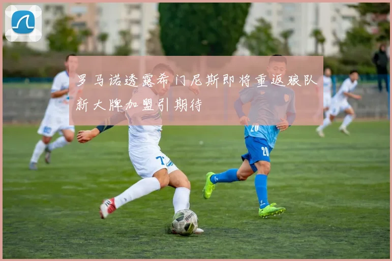 罗马诺透露希门尼斯即将重返狼队新大牌加盟引期待