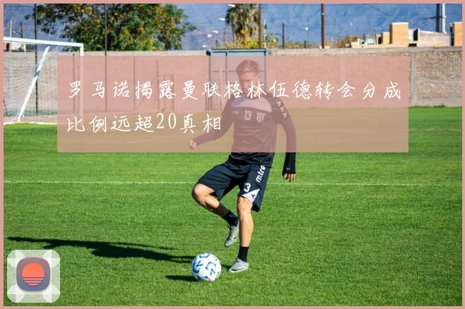 罗马诺揭露曼联格林伍德转会分成比例远超20真相