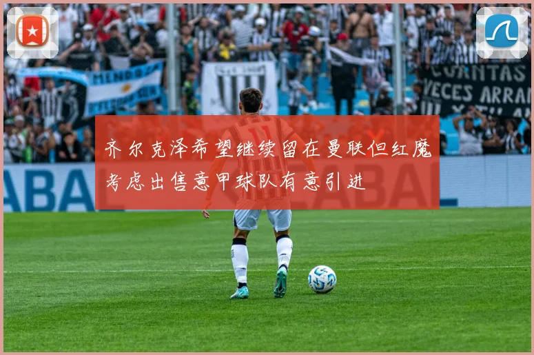 齐尔克泽希望继续留在曼联但红魔考虑出售意甲球队有意引进