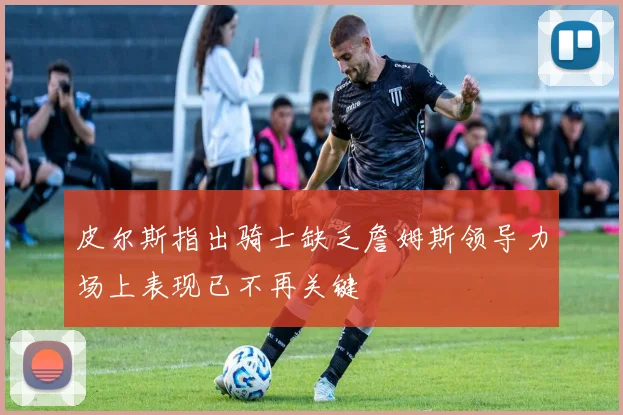皮尔斯指出骑士缺乏詹姆斯领导力场上表现已不再关键