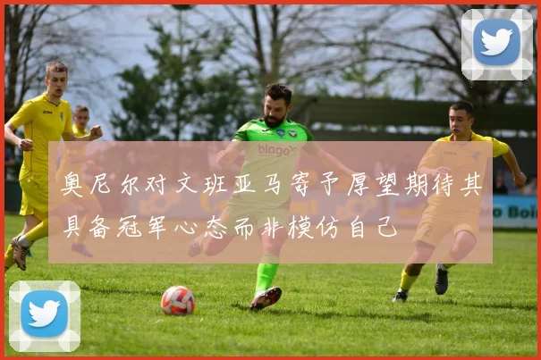 奥尼尔对文班亚马寄予厚望期待其具备冠军心态而非模仿自己