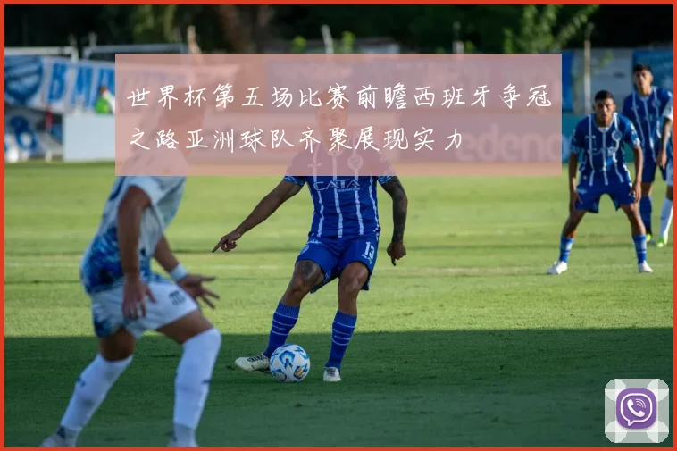 世界杯第五场比赛前瞻西班牙争冠之路亚洲球队齐聚展现实力