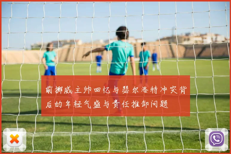 前挪威主帅回忆与瑟尔洛特冲突背后的年轻气盛与责任推卸问题