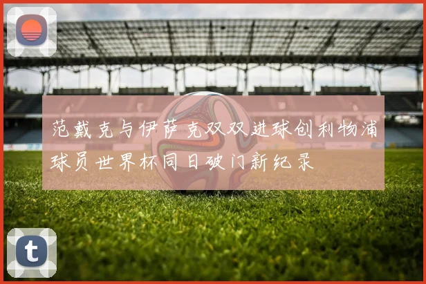 范戴克与伊萨克双双进球创利物浦球员世界杯同日破门新纪录