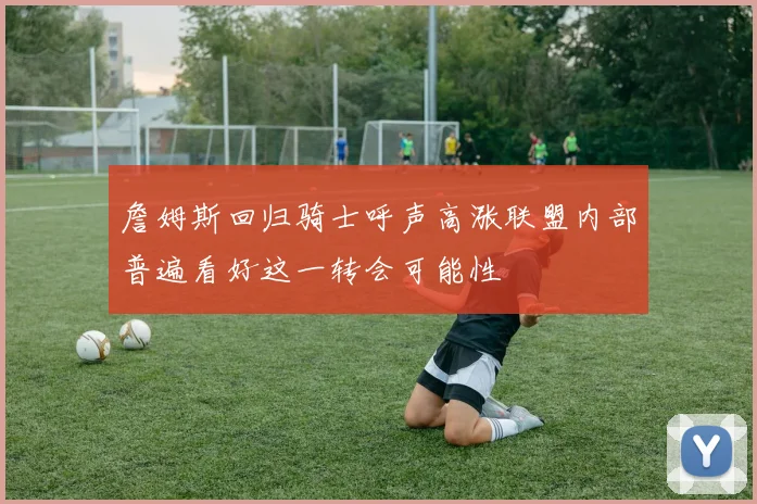 詹姆斯回归骑士呼声高涨联盟内部普遍看好这一转会可能性