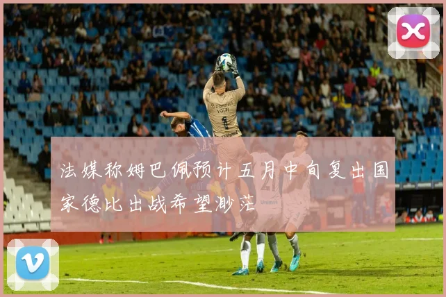 法媒称姆巴佩预计五月中旬复出国家德比出战希望渺茫