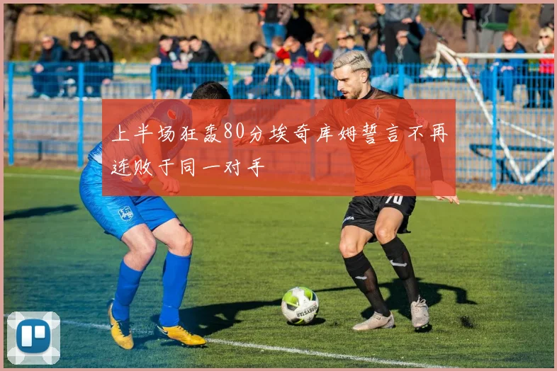 上半场狂轰80分埃奇库姆誓言不再连败于同一对手