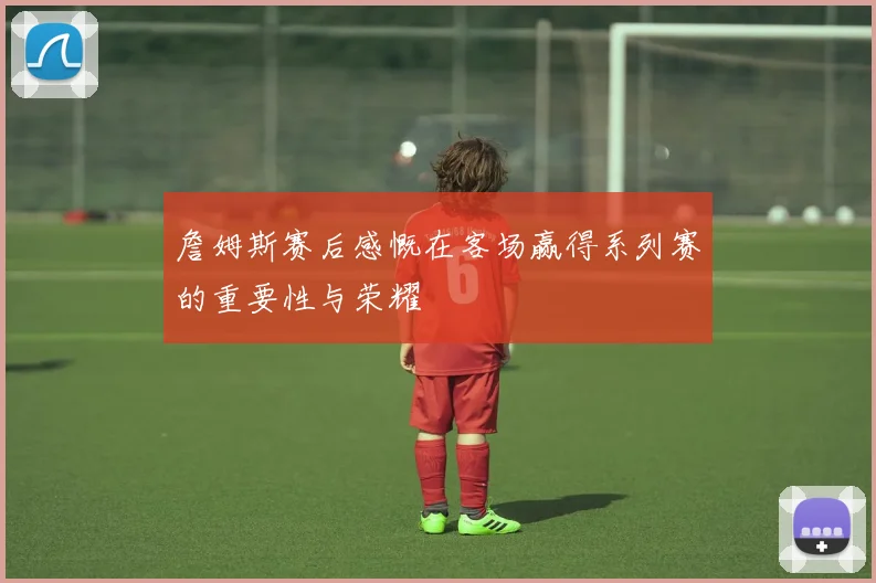 詹姆斯赛后感慨在客场赢得系列赛的重要性与荣耀