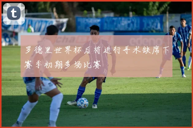 罗德里世界杯后将进行手术缺席下赛季初期多场比赛
