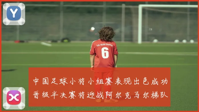 中国足球小将小组赛表现出色成功晋级半决赛将迎战阿尔克马尔梯队