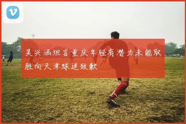 吴兴涵坦言重庆年轻有潜力未能取胜向天津球迷致歉