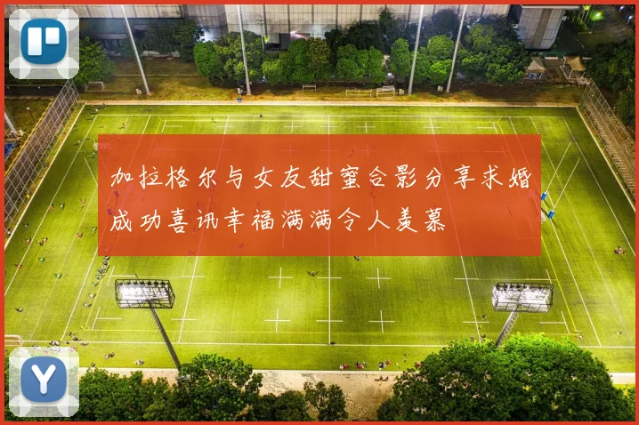 加拉格尔与女友甜蜜合影分享求婚成功喜讯幸福满满令人羡慕