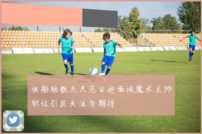快船助教杰夫范甘迪面试魔术主帅职位引发关注与期待