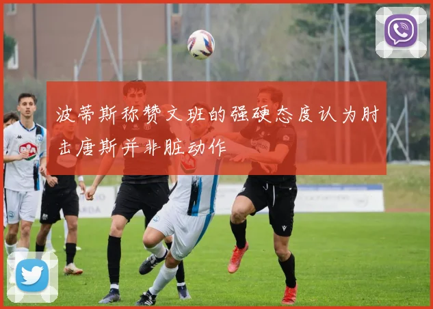 波蒂斯称赞文班的强硬态度认为肘击唐斯并非脏动作
