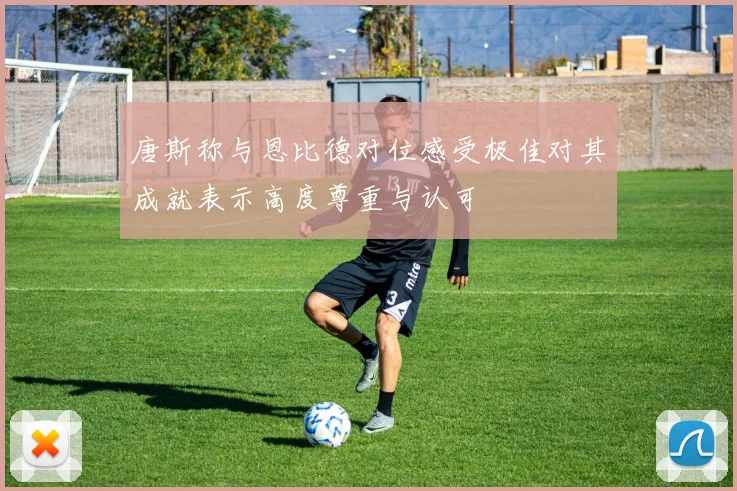 唐斯称与恩比德对位感受极佳对其成就表示高度尊重与认可