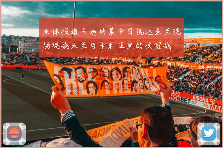 米体报道卡迪纳莱今日抵达米兰现场观战米兰与卡利亚里的收官战